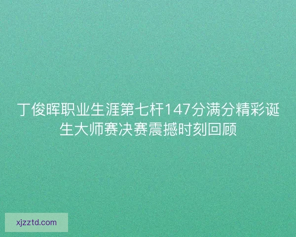 丁俊晖职业生涯第七杆147分满分精彩诞生大师赛决赛震撼时刻回顾