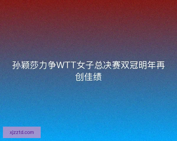 孙颖莎力争WTT女子总决赛双冠明年再创佳绩
