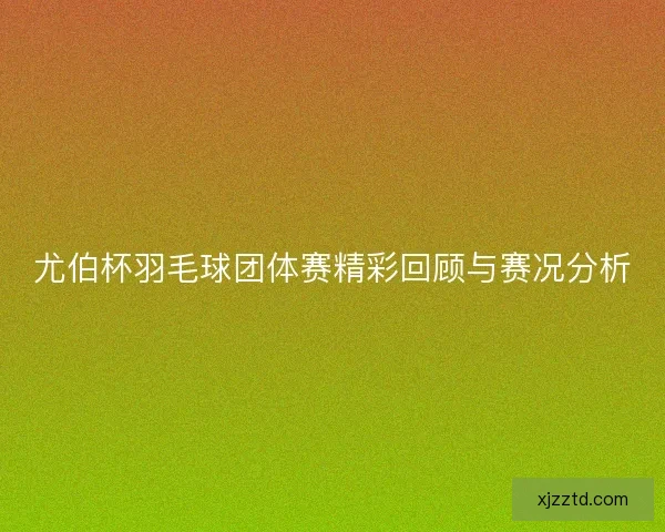 尤伯杯羽毛球团体赛精彩回顾与赛况分析